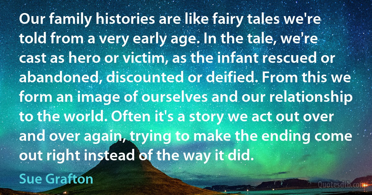 Our family histories are like fairy tales we're told from a very early age. In the tale, we're cast as hero or victim, as the infant rescued or abandoned, discounted or deified. From this we form an image of ourselves and our relationship to the world. Often it's a story we act out over and over again, trying to make the ending come out right instead of the way it did. (Sue Grafton)