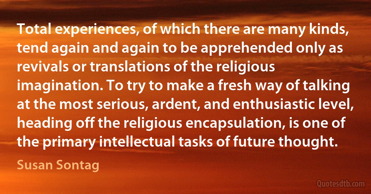 Total experiences, of which there are many kinds, tend again and again to be apprehended only as revivals or translations of the religious imagination. To try to make a fresh way of talking at the most serious, ardent, and enthusiastic level, heading off the religious encapsulation, is one of the primary intellectual tasks of future thought. (Susan Sontag)