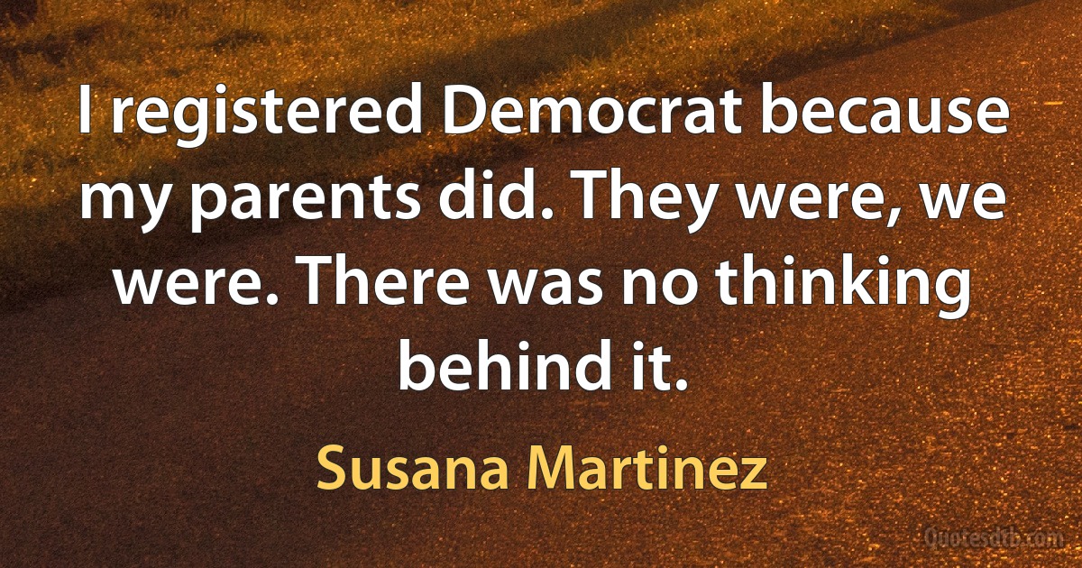 I registered Democrat because my parents did. They were, we were. There was no thinking behind it. (Susana Martinez)