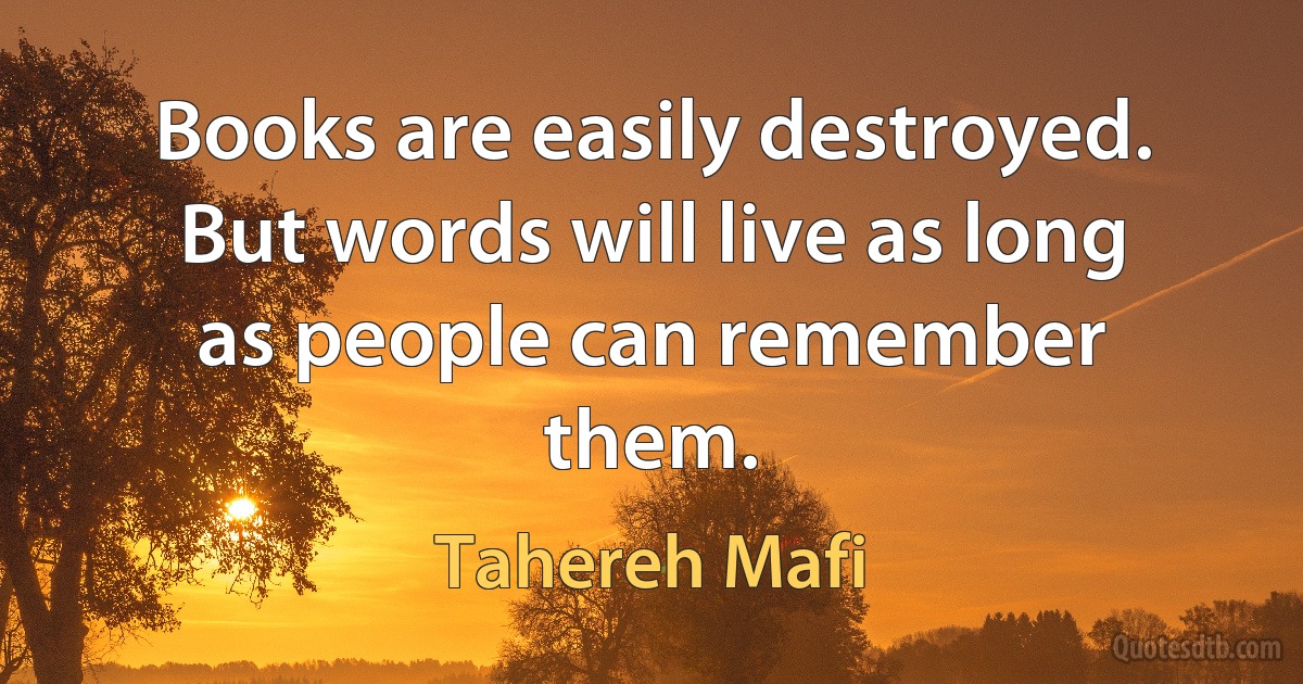 Books are easily destroyed. But words will live as long as people can remember them. (Tahereh Mafi)