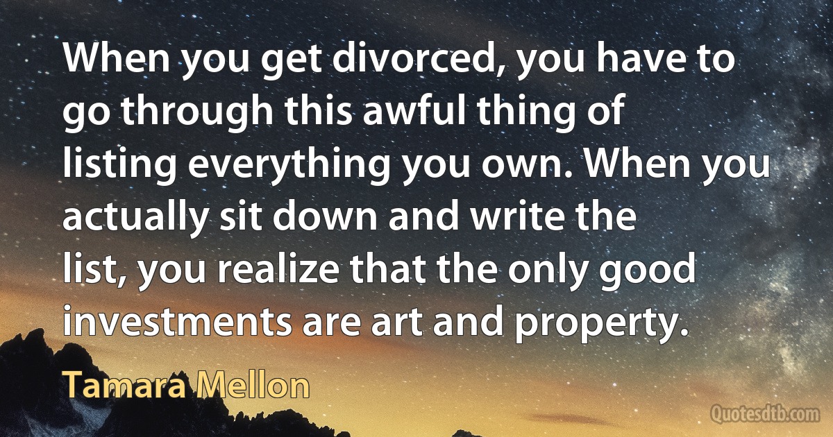 When you get divorced, you have to go through this awful thing of listing everything you own. When you actually sit down and write the list, you realize that the only good investments are art and property. (Tamara Mellon)