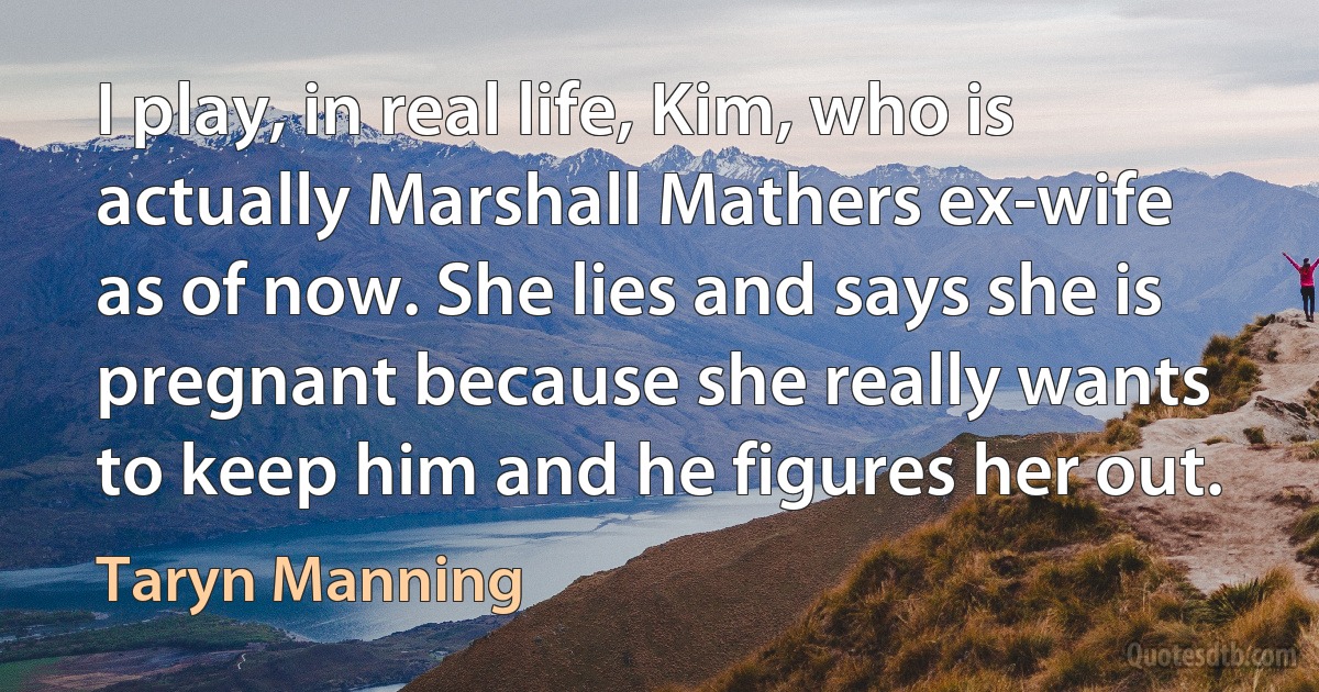 I play, in real life, Kim, who is actually Marshall Mathers ex-wife as of now. She lies and says she is pregnant because she really wants to keep him and he figures her out. (Taryn Manning)