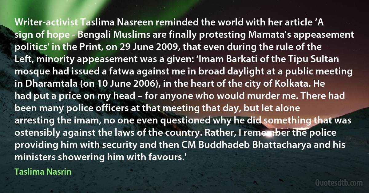 Writer-activist Taslima Nasreen reminded the world with her article ‘A sign of hope - Bengali Muslims are finally protesting Mamata's appeasement politics' in the Print, on 29 June 2009, that even during the rule of the Left, minority appeasement was a given: ‘Imam Barkati of the Tipu Sultan mosque had issued a fatwa against me in broad daylight at a public meeting in Dharamtala (on 10 June 2006), in the heart of the city of Kolkata. He had put a price on my head – for anyone who would murder me. There had been many police officers at that meeting that day, but let alone arresting the imam, no one even questioned why he did something that was ostensibly against the laws of the country. Rather, I remember the police providing him with security and then CM Buddhadeb Bhattacharya and his ministers showering him with favours.' (Taslima Nasrin)