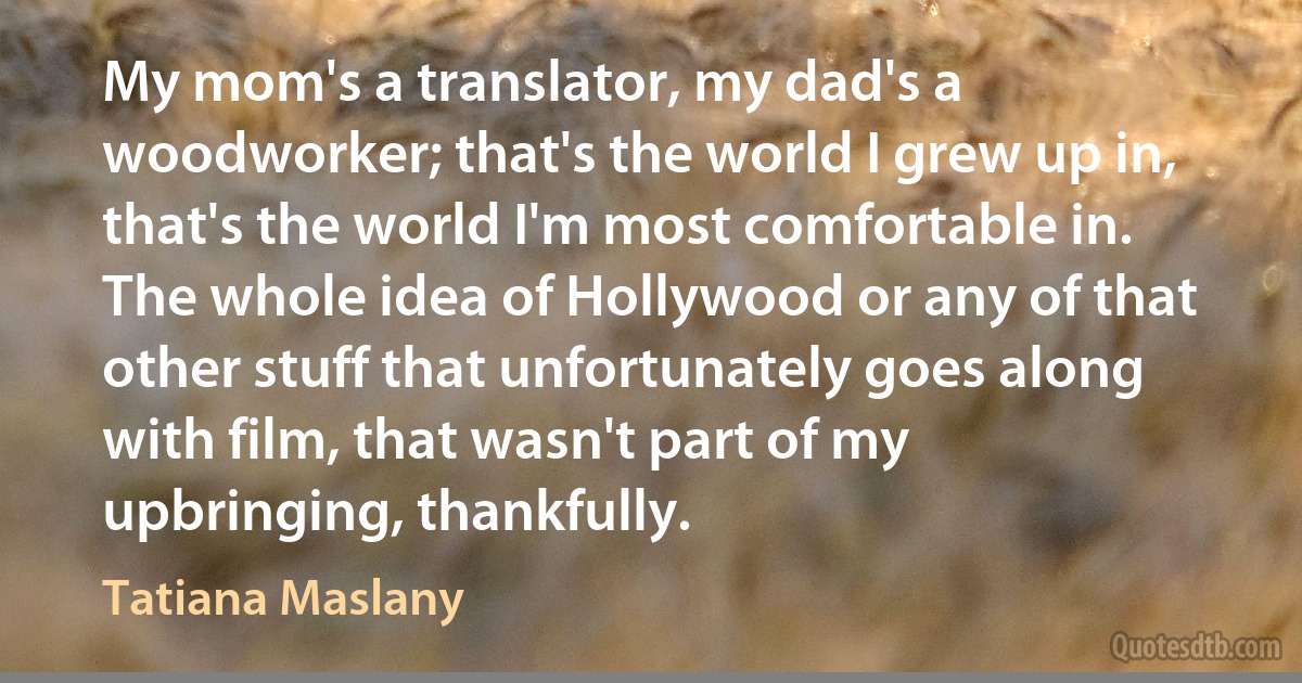 My mom's a translator, my dad's a woodworker; that's the world I grew up in, that's the world I'm most comfortable in. The whole idea of Hollywood or any of that other stuff that unfortunately goes along with film, that wasn't part of my upbringing, thankfully. (Tatiana Maslany)