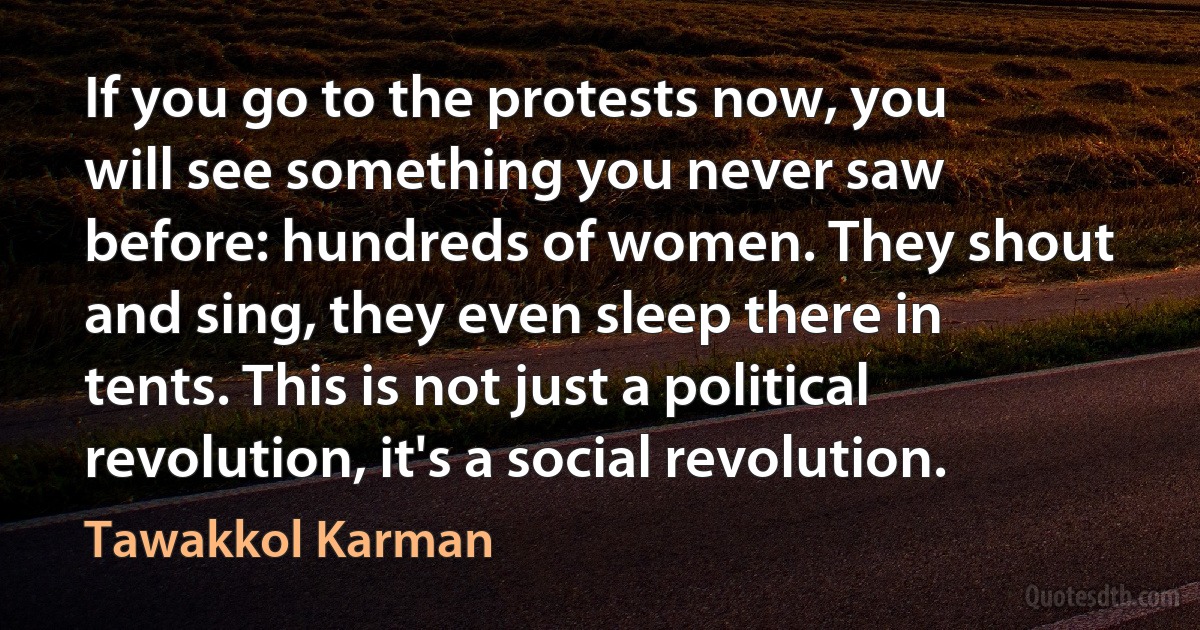 If you go to the protests now, you will see something you never saw before: hundreds of women. They shout and sing, they even sleep there in tents. This is not just a political revolution, it's a social revolution. (Tawakkol Karman)