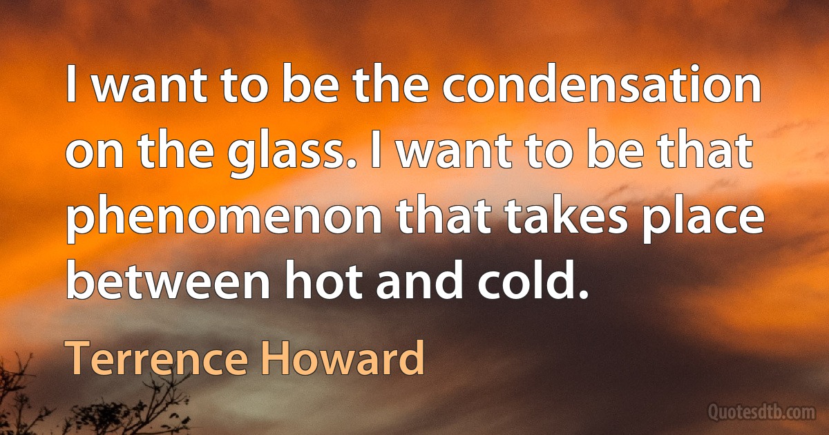 I want to be the condensation on the glass. I want to be that phenomenon that takes place between hot and cold. (Terrence Howard)