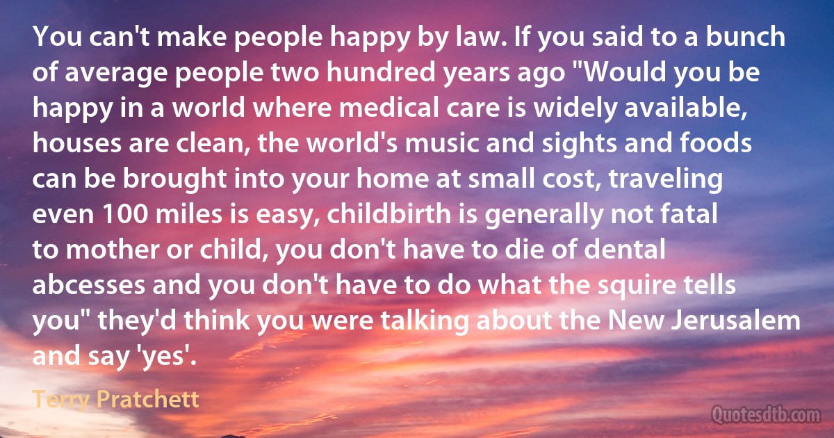 You can't make people happy by law. If you said to a bunch of average people two hundred years ago "Would you be happy in a world where medical care is widely available, houses are clean, the world's music and sights and foods can be brought into your home at small cost, traveling even 100 miles is easy, childbirth is generally not fatal to mother or child, you don't have to die of dental abcesses and you don't have to do what the squire tells you" they'd think you were talking about the New Jerusalem and say 'yes'. (Terry Pratchett)