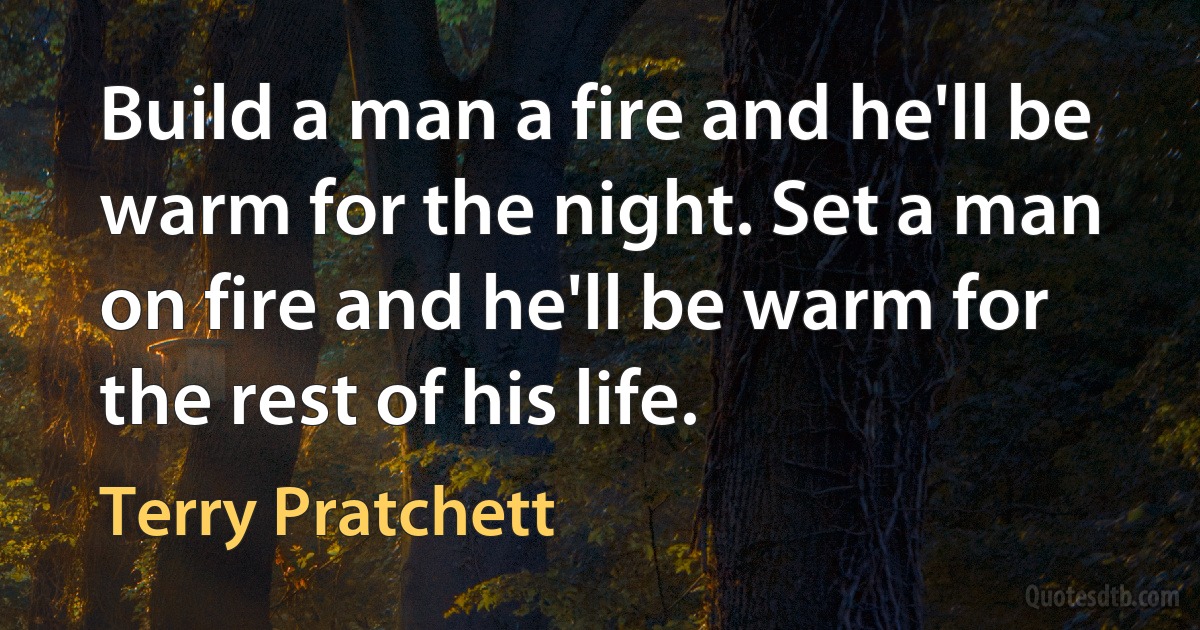 Build a man a fire and he'll be warm for the night. Set a man on fire and he'll be warm for the rest of his life. (Terry Pratchett)