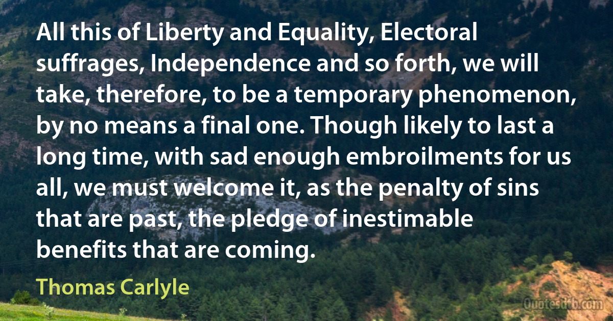 All this of Liberty and Equality, Electoral suffrages, Independence and so forth, we will take, therefore, to be a temporary phenomenon, by no means a final one. Though likely to last a long time, with sad enough embroilments for us all, we must welcome it, as the penalty of sins that are past, the pledge of inestimable benefits that are coming. (Thomas Carlyle)