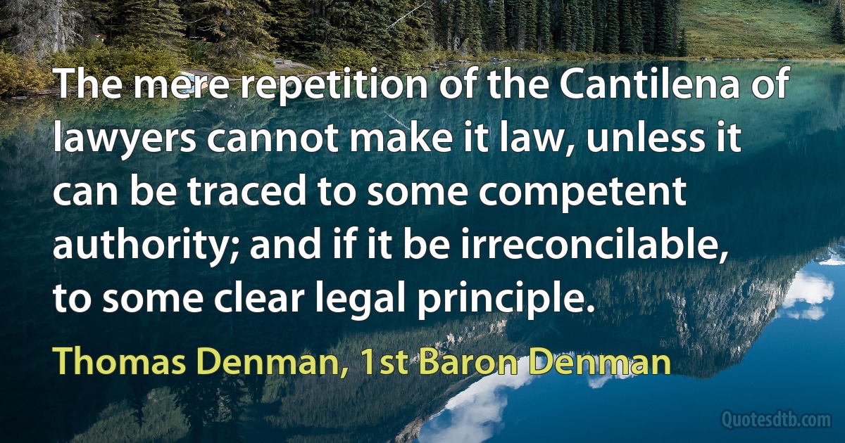 The mere repetition of the Cantilena of lawyers cannot make it law, unless it can be traced to some competent authority; and if it be irreconcilable, to some clear legal principle. (Thomas Denman, 1st Baron Denman)