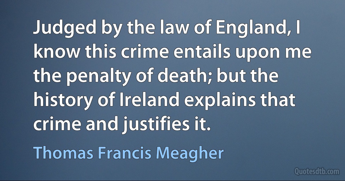 Judged by the law of England, I know this crime entails upon me the penalty of death; but the history of Ireland explains that crime and justifies it. (Thomas Francis Meagher)