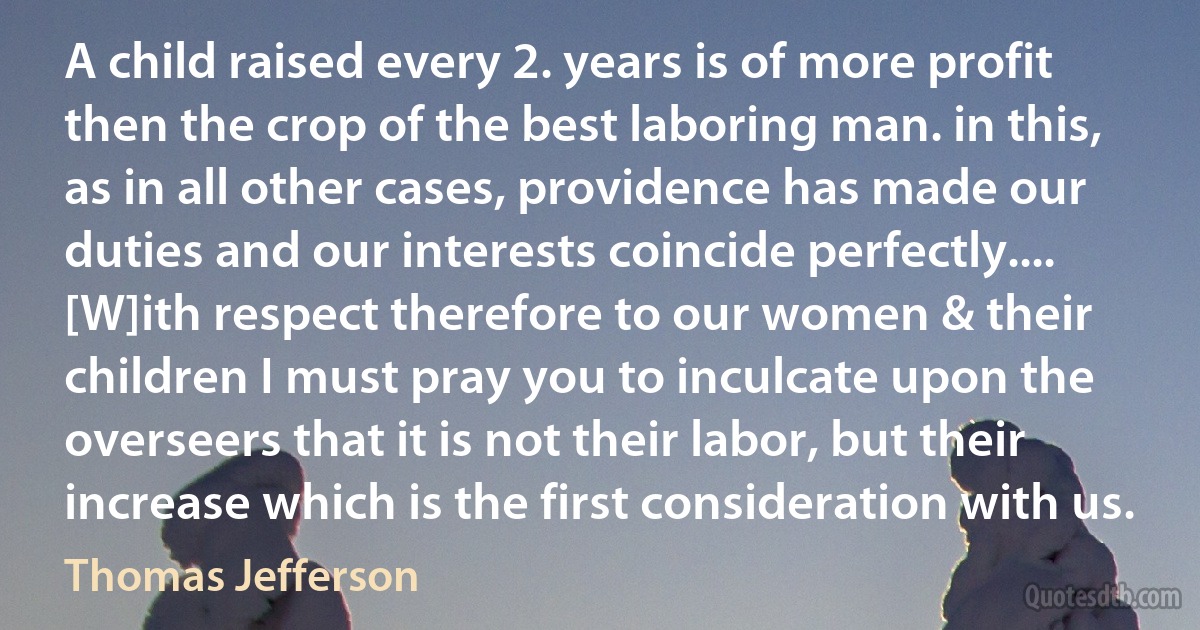 A child raised every 2. years is of more profit then the crop of the best laboring man. in this, as in all other cases, providence has made our duties and our interests coincide perfectly.... [W]ith respect therefore to our women & their children I must pray you to inculcate upon the overseers that it is not their labor, but their increase which is the first consideration with us. (Thomas Jefferson)