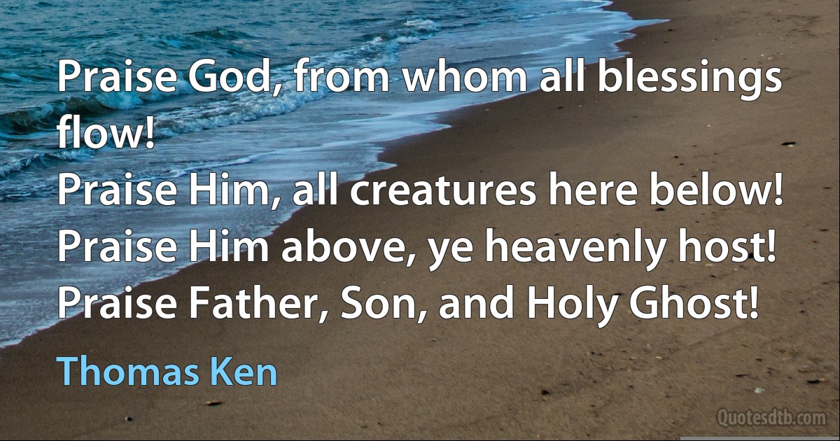 Praise God, from whom all blessings flow!
Praise Him, all creatures here below!
Praise Him above, ye heavenly host!
Praise Father, Son, and Holy Ghost! (Thomas Ken)