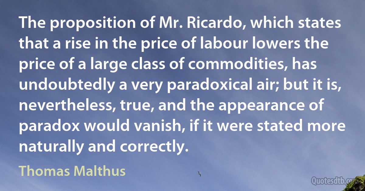 The proposition of Mr. Ricardo, which states that a rise in the price of labour lowers the price of a large class of commodities, has undoubtedly a very paradoxical air; but it is, nevertheless, true, and the appearance of paradox would vanish, if it were stated more naturally and correctly. (Thomas Malthus)