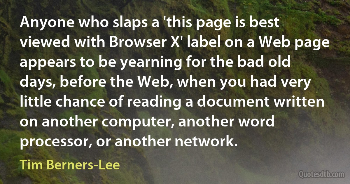 Anyone who slaps a 'this page is best viewed with Browser X' label on a Web page appears to be yearning for the bad old days, before the Web, when you had very little chance of reading a document written on another computer, another word processor, or another network. (Tim Berners-Lee)