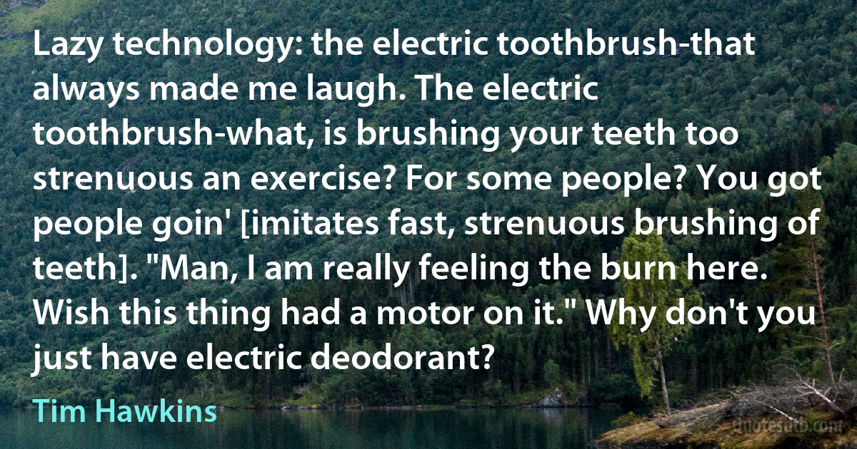 Lazy technology: the electric toothbrush-that always made me laugh. The electric toothbrush-what, is brushing your teeth too strenuous an exercise? For some people? You got people goin' [imitates fast, strenuous brushing of teeth]. "Man, I am really feeling the burn here. Wish this thing had a motor on it." Why don't you just have electric deodorant? (Tim Hawkins)