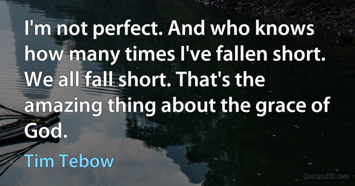 I'm not perfect. And who knows how many times I've fallen short. We all fall short. That's the amazing thing about the grace of God. (Tim Tebow)