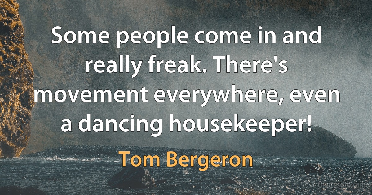 Some people come in and really freak. There's movement everywhere, even a dancing housekeeper! (Tom Bergeron)