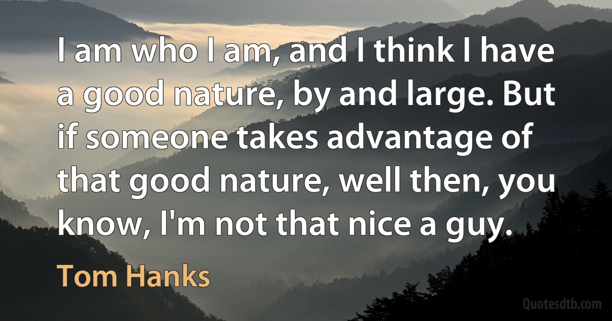 I am who I am, and I think I have a good nature, by and large. But if someone takes advantage of that good nature, well then, you know, I'm not that nice a guy. (Tom Hanks)