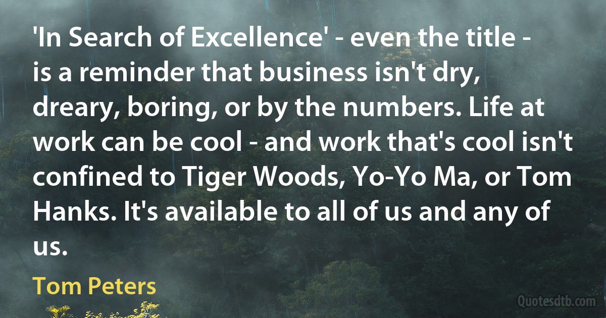 'In Search of Excellence' - even the title - is a reminder that business isn't dry, dreary, boring, or by the numbers. Life at work can be cool - and work that's cool isn't confined to Tiger Woods, Yo-Yo Ma, or Tom Hanks. It's available to all of us and any of us. (Tom Peters)