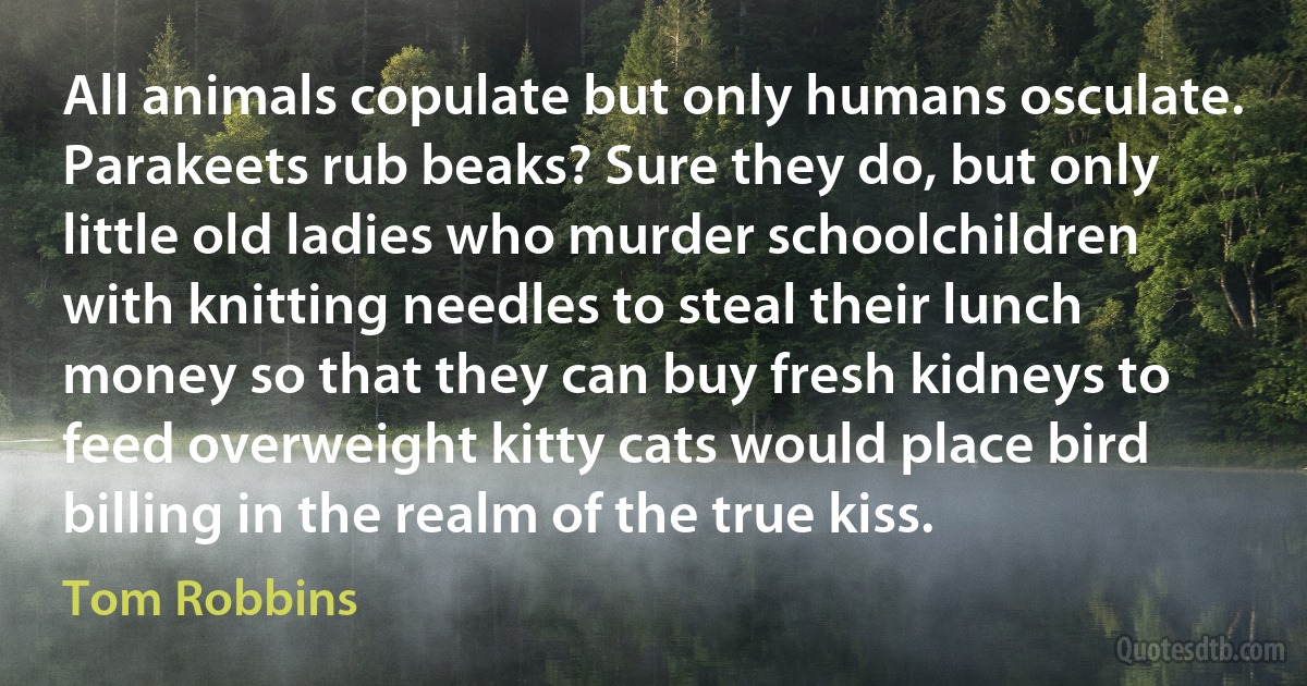 All animals copulate but only humans osculate. Parakeets rub beaks? Sure they do, but only little old ladies who murder schoolchildren with knitting needles to steal their lunch money so that they can buy fresh kidneys to feed overweight kitty cats would place bird billing in the realm of the true kiss. (Tom Robbins)