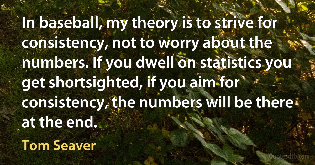 In baseball, my theory is to strive for consistency, not to worry about the numbers. If you dwell on statistics you get shortsighted, if you aim for consistency, the numbers will be there at the end. (Tom Seaver)