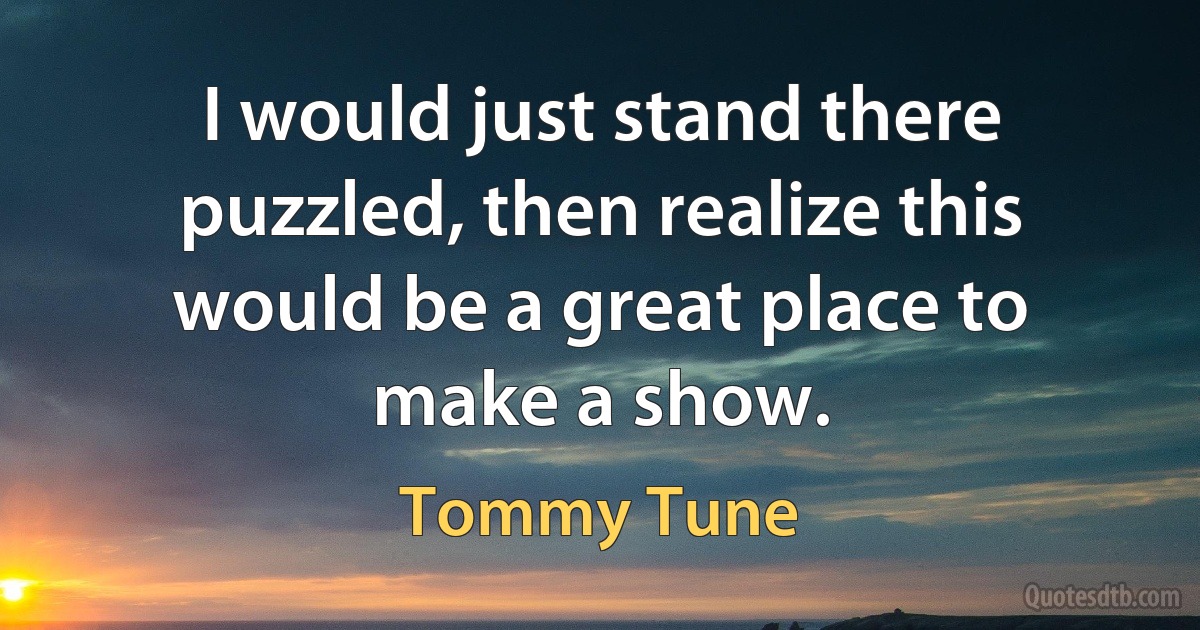 I would just stand there puzzled, then realize this would be a great place to make a show. (Tommy Tune)