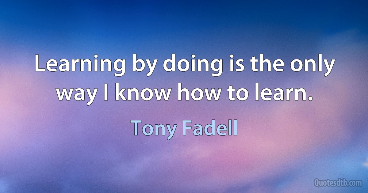 Learning by doing is the only way I know how to learn. (Tony Fadell)