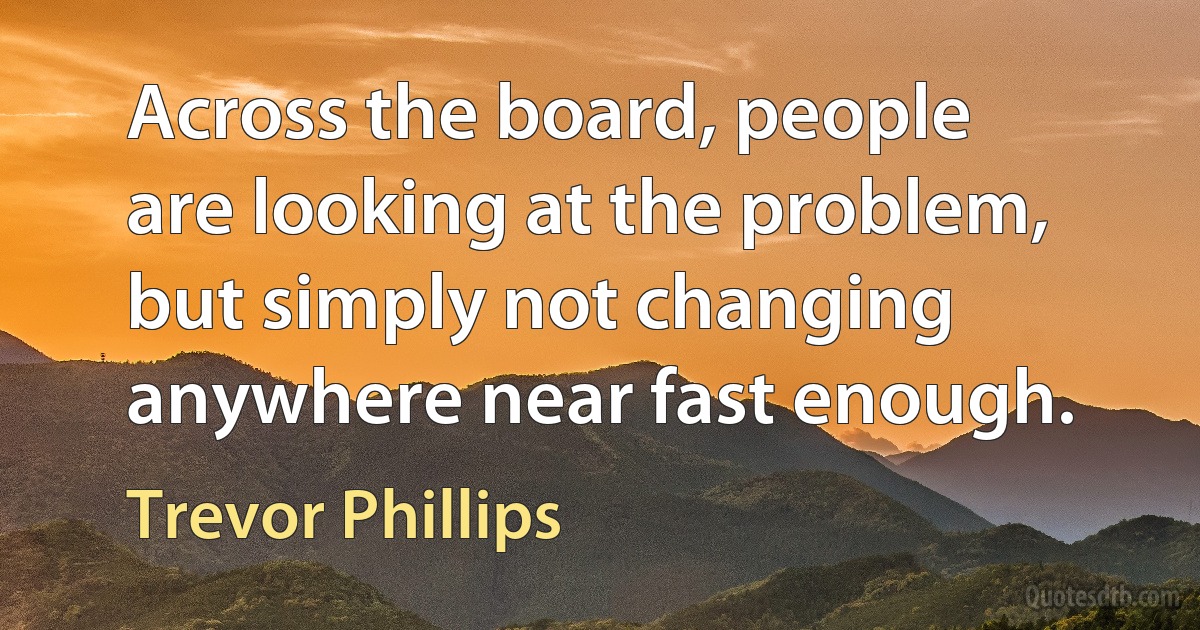 Across the board, people are looking at the problem, but simply not changing anywhere near fast enough. (Trevor Phillips)