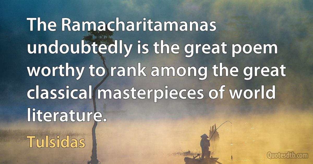 The Ramacharitamanas undoubtedly is the great poem worthy to rank among the great classical masterpieces of world literature. (Tulsidas)