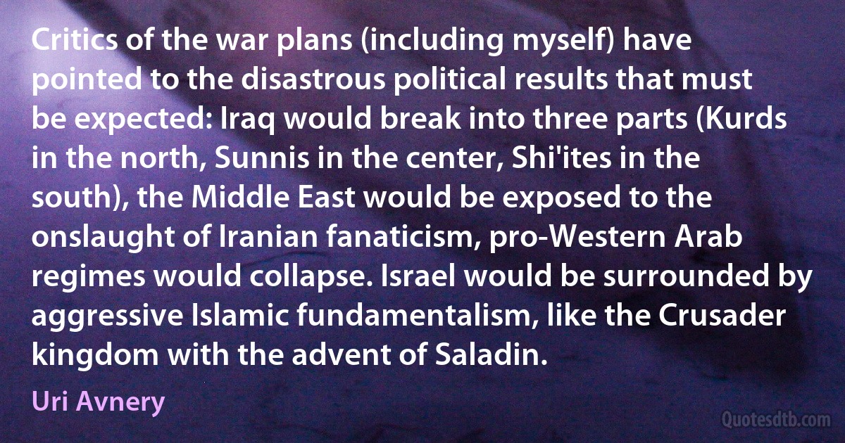 Critics of the war plans (including myself) have pointed to the disastrous political results that must be expected: Iraq would break into three parts (Kurds in the north, Sunnis in the center, Shi'ites in the south), the Middle East would be exposed to the onslaught of Iranian fanaticism, pro-Western Arab regimes would collapse. Israel would be surrounded by aggressive Islamic fundamentalism, like the Crusader kingdom with the advent of Saladin. (Uri Avnery)