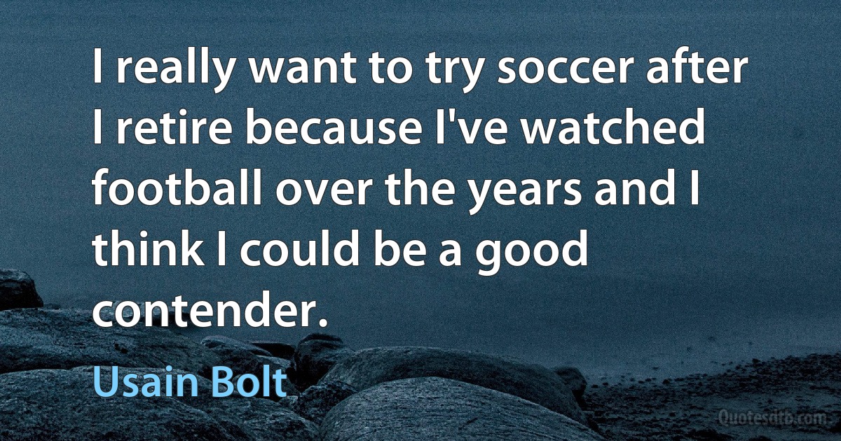 I really want to try soccer after I retire because I've watched football over the years and I think I could be a good contender. (Usain Bolt)