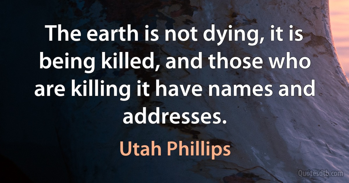 The earth is not dying, it is being killed, and those who are killing it have names and addresses. (Utah Phillips)