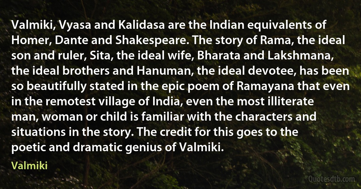 Valmiki, Vyasa and Kalidasa are the Indian equivalents of Homer, Dante and Shakespeare. The story of Rama, the ideal son and ruler, Sita, the ideal wife, Bharata and Lakshmana, the ideal brothers and Hanuman, the ideal devotee, has been so beautifully stated in the epic poem of Ramayana that even in the remotest village of India, even the most illiterate man, woman or child is familiar with the characters and situations in the story. The credit for this goes to the poetic and dramatic genius of Valmiki. (Valmiki)