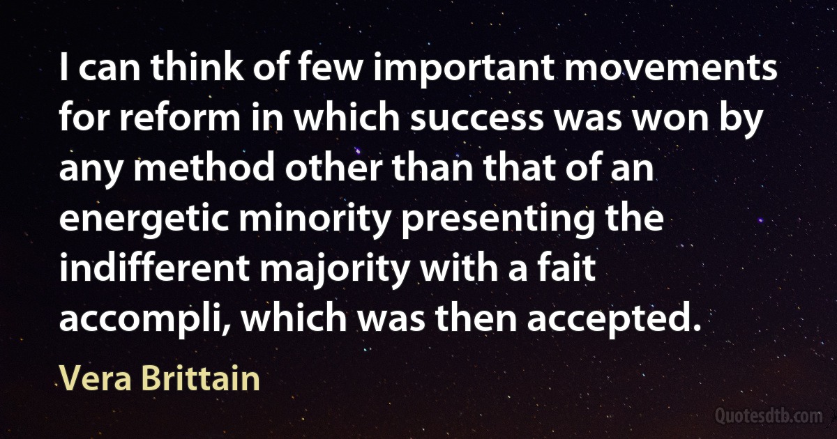 I can think of few important movements for reform in which success was won by any method other than that of an energetic minority presenting the indifferent majority with a fait accompli, which was then accepted. (Vera Brittain)