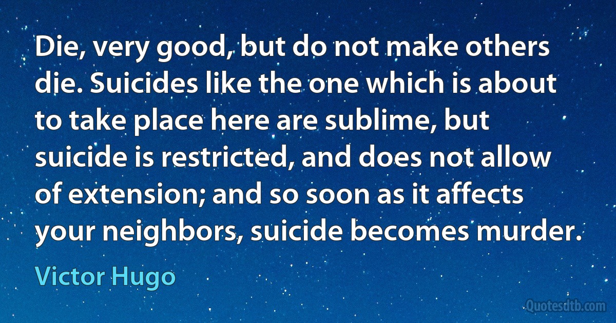 Die, very good, but do not make others die. Suicides like the one which is about to take place here are sublime, but suicide is restricted, and does not allow of extension; and so soon as it affects your neighbors, suicide becomes murder. (Victor Hugo)