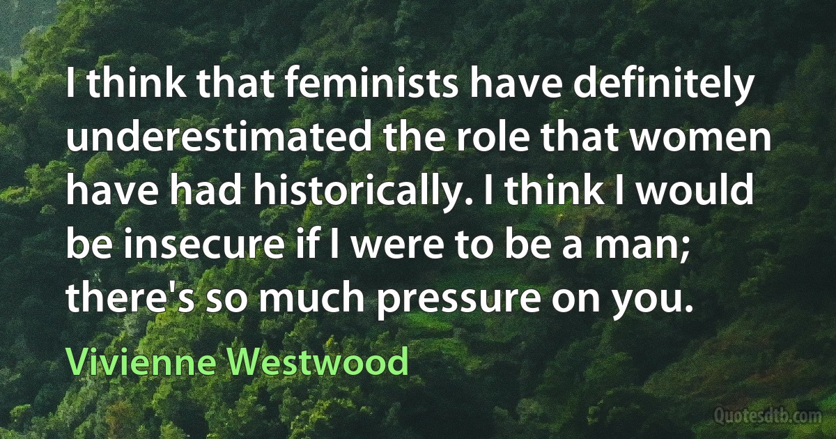 I think that feminists have definitely underestimated the role that women have had historically. I think I would be insecure if I were to be a man; there's so much pressure on you. (Vivienne Westwood)