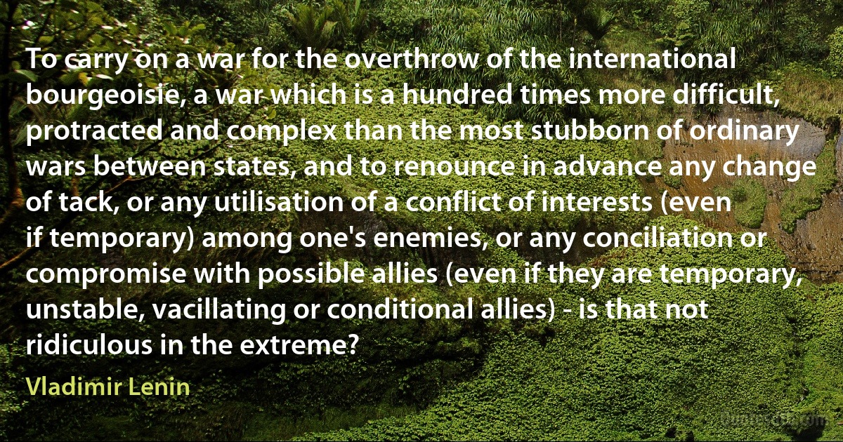 To carry on a war for the overthrow of the international bourgeoisie, a war which is a hundred times more difficult, protracted and complex than the most stubborn of ordinary wars between states, and to renounce in advance any change of tack, or any utilisation of a conflict of interests (even if temporary) among one's enemies, or any conciliation or compromise with possible allies (even if they are temporary, unstable, vacillating or conditional allies) - is that not ridiculous in the extreme? (Vladimir Lenin)