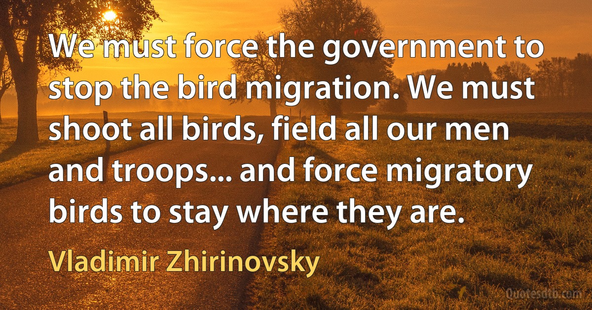 We must force the government to stop the bird migration. We must shoot all birds, field all our men and troops... and force migratory birds to stay where they are. (Vladimir Zhirinovsky)