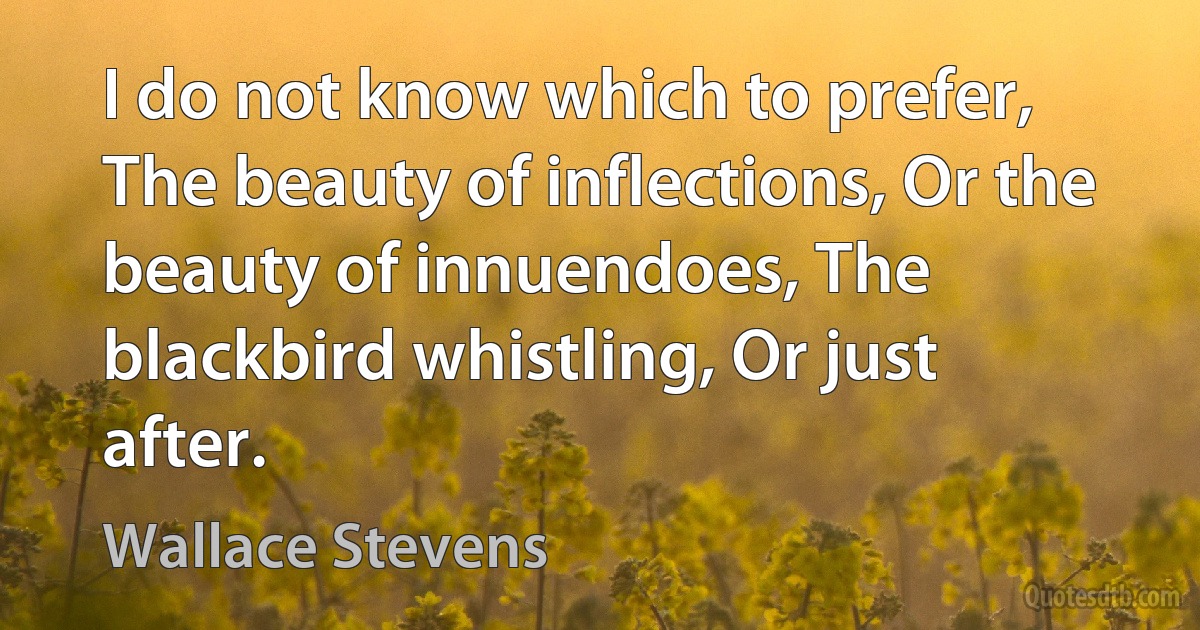 I do not know which to prefer, The beauty of inflections, Or the beauty of innuendoes, The blackbird whistling, Or just after. (Wallace Stevens)