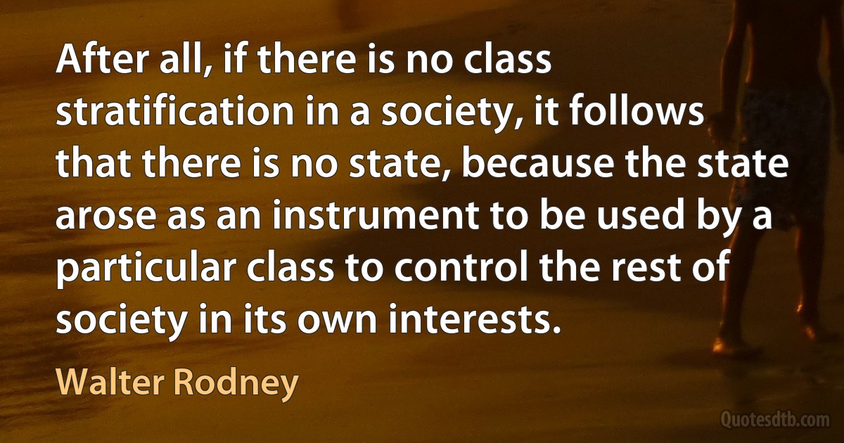 After all, if there is no class stratification in a society, it follows that there is no state, because the state arose as an instrument to be used by a particular class to control the rest of society in its own interests. (Walter Rodney)