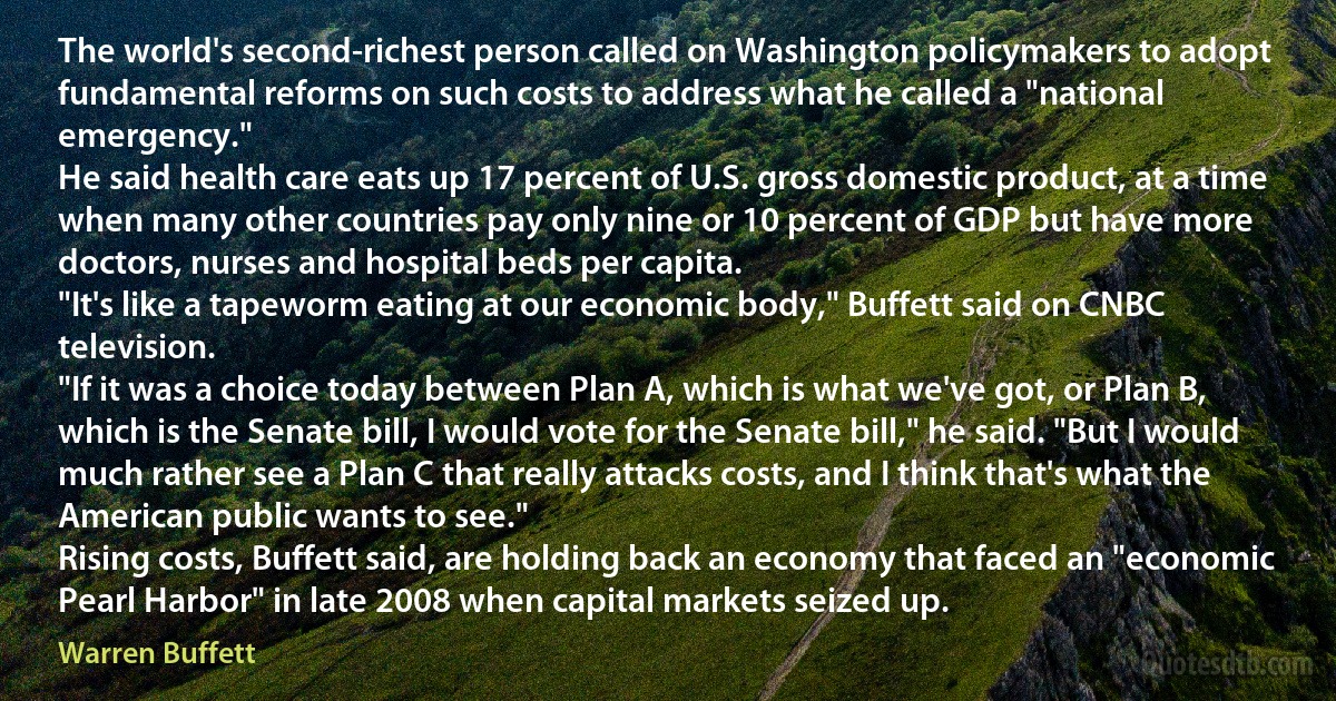 The world's second-richest person called on Washington policymakers to adopt fundamental reforms on such costs to address what he called a "national emergency."
He said health care eats up 17 percent of U.S. gross domestic product, at a time when many other countries pay only nine or 10 percent of GDP but have more doctors, nurses and hospital beds per capita.
"It's like a tapeworm eating at our economic body," Buffett said on CNBC television.
"If it was a choice today between Plan A, which is what we've got, or Plan B, which is the Senate bill, I would vote for the Senate bill," he said. "But I would much rather see a Plan C that really attacks costs, and I think that's what the American public wants to see."
Rising costs, Buffett said, are holding back an economy that faced an "economic Pearl Harbor" in late 2008 when capital markets seized up. (Warren Buffett)