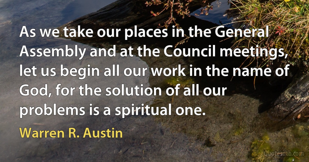 As we take our places in the General Assembly and at the Council meetings, let us begin all our work in the name of God, for the solution of all our problems is a spiritual one. (Warren R. Austin)