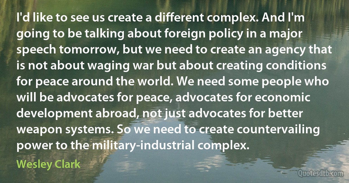 I'd like to see us create a different complex. And I'm going to be talking about foreign policy in a major speech tomorrow, but we need to create an agency that is not about waging war but about creating conditions for peace around the world. We need some people who will be advocates for peace, advocates for economic development abroad, not just advocates for better weapon systems. So we need to create countervailing power to the military-industrial complex. (Wesley Clark)