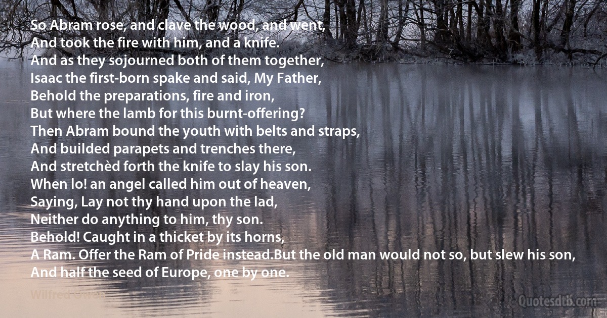 So Abram rose, and clave the wood, and went,
And took the fire with him, and a knife.
And as they sojourned both of them together,
Isaac the first-born spake and said, My Father,
Behold the preparations, fire and iron,
But where the lamb for this burnt-offering?
Then Abram bound the youth with belts and straps,
And builded parapets and trenches there,
And stretchèd forth the knife to slay his son.
When lo! an angel called him out of heaven,
Saying, Lay not thy hand upon the lad,
Neither do anything to him, thy son.
Behold! Caught in a thicket by its horns,
A Ram. Offer the Ram of Pride instead.But the old man would not so, but slew his son,
And half the seed of Europe, one by one. (Wilfred Owen)