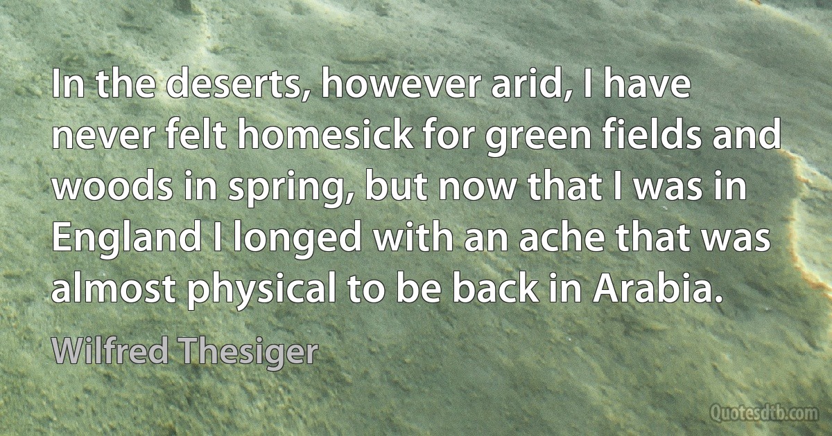 In the deserts, however arid, I have never felt homesick for green fields and woods in spring, but now that I was in England I longed with an ache that was almost physical to be back in Arabia. (Wilfred Thesiger)