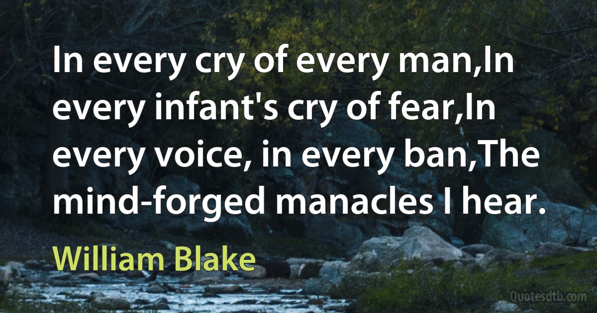 In every cry of every man,In every infant's cry of fear,In every voice, in every ban,The mind-forged manacles I hear. (William Blake)