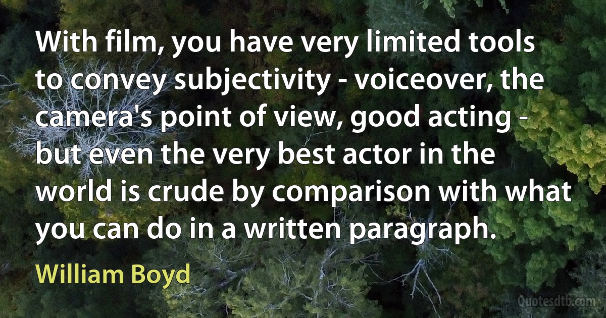 With film, you have very limited tools to convey subjectivity - voiceover, the camera's point of view, good acting - but even the very best actor in the world is crude by comparison with what you can do in a written paragraph. (William Boyd)