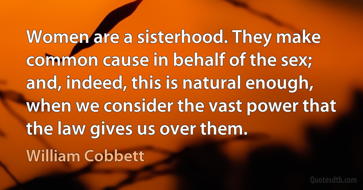 Women are a sisterhood. They make common cause in behalf of the sex; and, indeed, this is natural enough, when we consider the vast power that the law gives us over them. (William Cobbett)