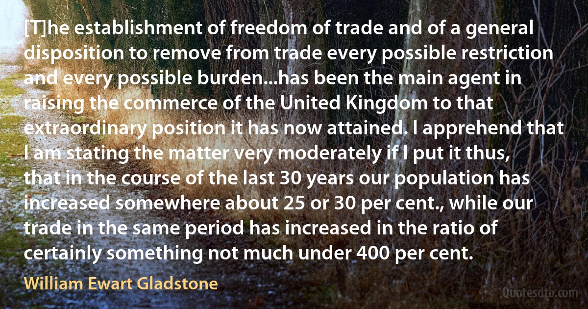 [T]he establishment of freedom of trade and of a general disposition to remove from trade every possible restriction and every possible burden...has been the main agent in raising the commerce of the United Kingdom to that extraordinary position it has now attained. I apprehend that I am stating the matter very moderately if I put it thus, that in the course of the last 30 years our population has increased somewhere about 25 or 30 per cent., while our trade in the same period has increased in the ratio of certainly something not much under 400 per cent. (William Ewart Gladstone)